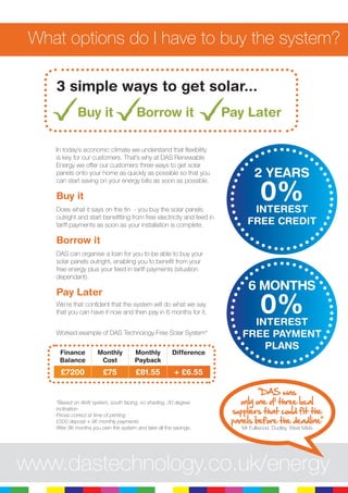 6
What options do I have to buy the system?
In today’s economic climate we understand that flexibility
is key for our customers. That’s why at DAS Renewable
Energy we offer our customers three ways to get solar
panels onto your home as quickly as possible so that you
can start saving on your energy bills as soon as possible.
Buy it
Does what it says on the tin - you buy the solar panels
outright and start benefitting from free electricity and feed in
tariff payments as soon as your installation is complete.
Borrow it
DAS can organise a loan for you to be able to buy your
solar panels outright, enabling you to benefit from your
free energy plus your feed in tariff payments (situation
dependant).
Pay Later
We’re that confident that the system will do what we say
that you can have it now and then pay in 6 months for it.
3 simple ways to get solar...
Buy it Borrow it Pay Later
2 YEARS
0%INTEREST
FREE CREDIT
6 MONTHS
0%INTEREST
FREE PAYMENT
PLANS
www.dastechnology.co.uk/energy
“DAS was
only one of three local
suppliers that could fit the
panels before the deadline”
Mr Fullwood, Dudley, West Mids
Worked example of DAS Technology Free Solar System*
*Based on 4kW system, south facing, no shading, 30 degree
inclination
Prices correct at time of printing
£500 deposit + 96 monthly payments
After 96 months you own the system and take all the savings.
Finance
Balance
Monthly
Cost
Monthly
Payback
Difference
£7200 £75 £81.55 + £6.55
 