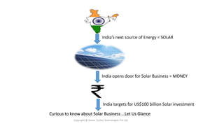Curious to know about Solar Business …Let Us Glance
Copyright @ Green Turtles Technologies Pvt Ltd
India’s next source of Energy = SOLAR
India opens door for Solar Business = MONEY
India targets for US$100 billion Solar investment
 