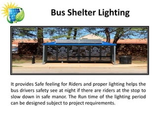Bus Shelter Lighting
It provides Safe feeling for Riders and proper lighting helps the
bus drivers safety see at night if there are riders at the stop to
slow down in safe manor. The Run time of the lighting period
can be designed subject to project requirements.
 