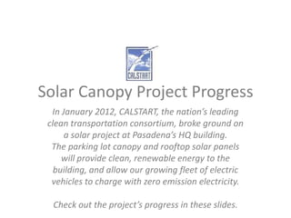 Solar Canopy Project Progress
  In January 2012, CALSTART, the nation’s leading
 clean transportation consortium, broke ground on
      a solar project at Pasadena’s HQ building.
  The parking lot canopy and rooftop solar panels
     will provide clean, renewable energy to the
   building, and allow our growing fleet of electric
  vehicles to charge with zero emission electricity.

  Check out the project’s progress in these slides.
 