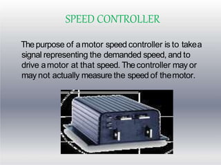 SPEED CONTROLLER
Thepurpose of amotor speed controller is to takea
signal representing the demanded speed, and to
drive amotor at that speed. Thecontroller may or
may not actually measure the speed of themotor.
 