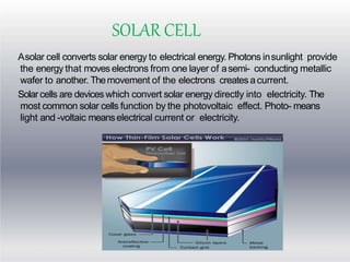 SOLAR CELL
Asolar cell converts solar energy to electrical energy. Photons insunlight provide
the energy that moves electrons from one layer of asemi- conducting metallic
wafer to another. Themovement of the electrons creates acurrent.
Solar cells are devices which convert solar energy directly into electricity. The
most common solar cells function by the photovoltaic effect. Photo- means
light and -voltaic meanselectrical current or electricity.
 