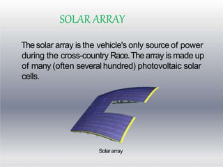 SOLAR ARRAY
Thesolar array is the vehicle's only source of power
during the cross-country Race.Thearray is made up
of many (often several hundred) photovoltaic solar
cells.
Solararray
 