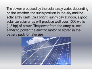 Thepower produced by the solar array variesdepending
on the weather, the sun's position in the sky,and the
solar array itself. Onabright, sunny day at noon, agood
solar car solar array will produce well over 1000 watts
(1.3 hp) of power. Thepower from the array is used
either to power the electric motor or stored in the
battery pack for lateruse
 