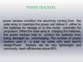 POWER TRACKERS
power trackers condition the electricity coming from the
solar array to maximize the power and deliver it either to
the batteries for storage or to the motor controller for
propulsion. When the solar array is charging the batteries,
the power trackers help to protect the batteries from
being damaged by overcharging. The number of power
trackers used in a solar car varies with each team's
design.Power trackers can be very lightweight and
commonly reach efficiencies above95%.
 