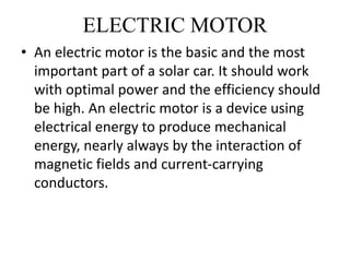 ELECTRIC MOTOR
• An electric motor is the basic and the most
important part of a solar car. It should work
with optimal power and the efficiency should
be high. An electric motor is a device using
electrical energy to produce mechanical
energy, nearly always by the interaction of
magnetic fields and current-carrying
conductors.
 