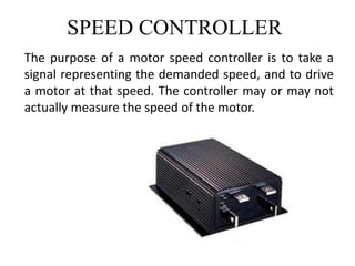 SPEED CONTROLLER
The purpose of a motor speed controller is to take a
signal representing the demanded speed, and to drive
a motor at that speed. The controller may or may not
actually measure the speed of the motor.
 