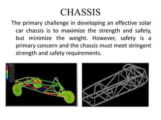 CHASSIS
The primary challenge in developing an effective solar
car chassis is to maximize the strength and safety,
but minimize the weight. However, safety is a
primary concern and the chassis must meet stringent
strength and safety requirements.
 