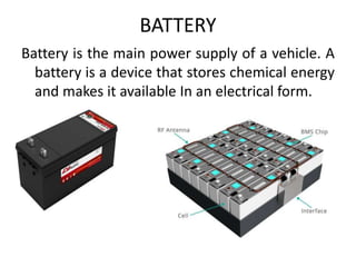 BATTERY
Battery is the main power supply of a vehicle. A
battery is a device that stores chemical energy
and makes it available In an electrical form.
 
