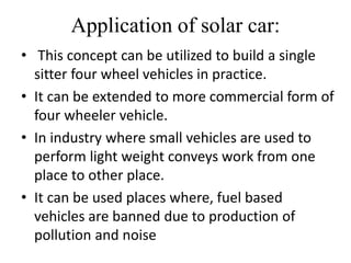Application of solar car:
• This concept can be utilized to build a single
sitter four wheel vehicles in practice.
• It can be extended to more commercial form of
four wheeler vehicle.
• In industry where small vehicles are used to
perform light weight conveys work from one
place to other place.
• It can be used places where, fuel based
vehicles are banned due to production of
pollution and noise
 