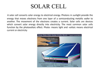 SOLAR CELL
A solar cell converts solar energy to electrical energy. Photons in sunlight provide the
energy that moves electrons from one layer of a semiconducting metallic wafer to
another. The movement of the electrons creates a current. Solar cells are devices
which convert solar energy directly into electricity. The most common solar cells
function by the photovoltaic effect. Photo- means light and -voltaic means electrical
current or electricity
 