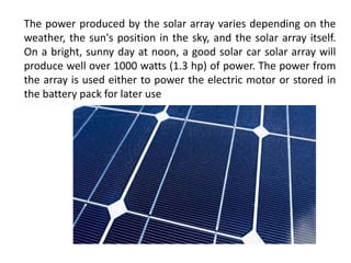 The power produced by the solar array varies depending on the
weather, the sun's position in the sky, and the solar array itself.
On a bright, sunny day at noon, a good solar car solar array will
produce well over 1000 watts (1.3 hp) of power. The power from
the array is used either to power the electric motor or stored in
the battery pack for later use
 