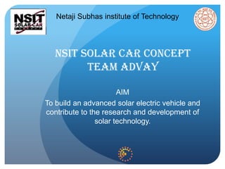 NSIT SOLAR CAR CONCEPT
TEAM ADVAY
AIM
To build an advanced solar electric vehicle and
contribute to the research and development of
solar technology.
Netaji Subhas institute of Technology
 