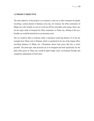 P a g e | 13
1.2 PROJECT OBJECTIVE
The main objective of this project is to construct a solar car to allow transport for people
travelling a certain amount of distance every day, for instance, the office commuters of
Dhaka city with virtually no cost as it will run off free renewable solar energy. Since cars
are the major mode of transport for office commuters in Thane city, shifting to this eco-
friendly car would be beneficial on an enormous scale.
The car would be able to commute safely a maximum round trip distance of 12 km for
example from Thane west to Mulund, which is considered to be one of the largest office
travelling distances in Dhaka city. Calculations shown later prove that this is easily
possible. The proto-type solar powered car to be designed and built specifically for the
daily office goers of Thane city would be light-weight, clean, environment friendly and
completely independent of fossil fuels.
 
