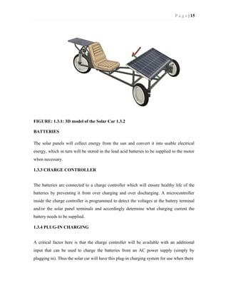 P a g e | 15
FIGURE: 1.3.1: 3D model of the Solar Car 1.3.2
BATTERIES
The solar panels will collect energy from the sun and convert it into usable electrical
energy, which in turn will be stored in the lead acid batteries to be supplied to the motor
when necessary.
1.3.3 CHARGE CONTROLLER
The batteries are connected to a charge controller which will ensure healthy life of the
batteries by preventing it from over charging and over discharging. A microcontroller
inside the charge controller is programmed to detect the voltages at the battery terminal
and/or the solar panel terminals and accordingly determine what charging current the
battery needs to be supplied.
1.3.4 PLUG-IN CHARGING
A critical factor here is that the charge controller will be available with an additional
input that can be used to charge the batteries from an AC power supply (simply by
plugging in). Thus the solar car will have this plug-in charging system for use when there
 