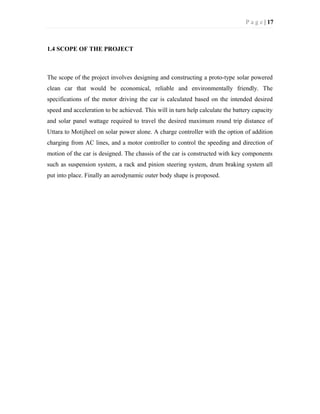 P a g e | 17
1.4 SCOPE OF THE PROJECT
The scope of the project involves designing and constructing a proto-type solar powered
clean car that would be economical, reliable and environmentally friendly. The
specifications of the motor driving the car is calculated based on the intended desired
speed and acceleration to be achieved. This will in turn help calculate the battery capacity
and solar panel wattage required to travel the desired maximum round trip distance of
Uttara to Motijheel on solar power alone. A charge controller with the option of addition
charging from AC lines, and a motor controller to control the speeding and direction of
motion of the car is designed. The chassis of the car is constructed with key components
such as suspension system, a rack and pinion steering system, drum braking system all
put into place. Finally an aerodynamic outer body shape is proposed.
 