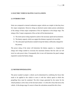 P a g e | 18
2. ELECTRIC VEHICLE RATING CALCULATIONS
2.1 INTRODUCTION
Solar cars compared to internal combustion engine vehicles are simpler in that they have
few major components. However, being an electrical system makes precise calculations
of the ratings of these major components of the car imperative at the design stage. The
ratings of the 3 major components of the car that will be determined are
1) The motor power rating required to achieve the necessary speed and acceleration.
2) The battery capacity which can support the distance required to be travelled.
3) The solar panel specifications needed to keep the battery sufficiently charged for
the journey.
The power rating of the motor will determine the battery capacity i.e. Ampere-hour
charge and voltage needed to overcome the maximum distance that the solar car will
travel on solar power alone. Consequently this in turn will determine the panel wattage
required to sustain the battery charge.
2.2 MOTOR POWER RATING
The power needed to propel a vehicle can be determined by combining the forces that
needs to be applied to the vehicle to move it with the vehicle speed at which this
propelling force must be sustained. The drive torque generated by the motor for the
wheels produces a drive force at the tire/road contact - it is this drive force that moves the
vehicle. At the design stage it's easier to frame the calculation around this drive force
 