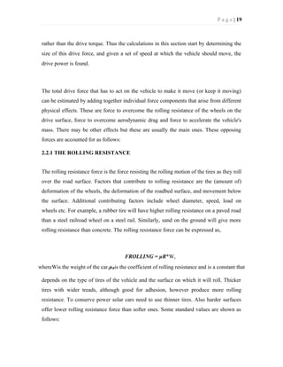 P a g e | 19
rather than the drive torque. Thus the calculations in this section start by determining the
size of this drive force, and given a set of speed at which the vehicle should move, the
drive power is found.
The total drive force that has to act on the vehicle to make it move (or keep it moving)
can be estimated by adding together individual force components that arise from different
physical effects. These are force to overcome the rolling resistance of the wheels on the
drive surface, force to overcome aerodynamic drag and force to accelerate the vehicle's
mass. There may be other effects but these are usually the main ones. These opposing
forces are accounted for as follows:
2.2.1 THE ROLLING RESISTANCE
The rolling resistance force is the force resisting the rolling motion of the tires as they roll
over the road surface. Factors that contribute to rolling resistance are the (amount of)
deformation of the wheels, the deformation of the roadbed surface, and movement below
the surface. Additional contributing factors include wheel diameter, speed, load on
wheels etc. For example, a rubber tire will have higher rolling resistance on a paved road
than a steel railroad wheel on a steel rail. Similarly, sand on the ground will give more
rolling resistance than concrete. The rolling resistance force can be expressed as,
FROLLING = µR*W,
whereWis the weight of the car.µRis the coefficient of rolling resistance and is a constant that
depends on the type of tires of the vehicle and the surface on which it will roll. Thicker
tires with wider treads, although good for adhesion, however produce more rolling
resistance. To conserve power solar cars need to use thinner tires. Also harder surfaces
offer lower rolling resistance force than softer ones. Some standard values are shown as
follows:
 
