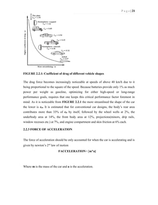 P a g e | 21
FIGURE 2.2.1: Coefficient of drag of different vehicle shapes
The drag force becomes increasingly noticeable at speeds of above 40 km/h due to it
being proportional to the square of the speed. Because batteries provide only 1% as much
power per weight as gasoline, optimizing for either high-speed or long-range
performance goals, requires that one keeps this critical performance factor foremost in
mind. As it is noticeable from FIGURE 2.2.1 the more streamlined the shape of the car
the lower is cD. It is estimated that for conventional car designs, the body’s rear area
contributes more than 33% of cD by itself, followed by the wheel wells at 2%, the
underbody area at 14%, the front body area at 12%, projections(minors, drip rails,
window recesses etc.) at 7%, and engine compartment and skin friction at 6% each.
2.2.3 FORCE OF ACCELERATION
The force of acceleration should be only accounted for when the car is accelerating and is
given by newton’s 2nd
law of motion
FACCELERATION= [m*a]
Where m is the mass of the car and a is the acceleration.
 