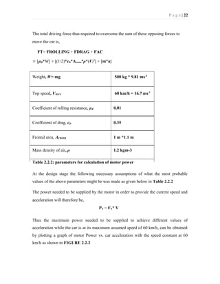 P a g e | 22
The total driving force thus required to overcome the sum of these opposing forces to
move the car is,
FT= FROLLING + FDRAG + FAC
= [µR*W] + [(1/2)*cD*Across*ρ*(V)2
] + [m*a]
Weight, W= mg 500 kg * 9.81 ms-2
Top speed, VMAX 60 km/h = 16.7 ms-1
Coefficient of rolling resistance, µR 0.01
Coefficient of drag, cD 0.35
Frontal area, ACROSS 1 m *1.1 m
Mass density of air, ρ 1.2 kgm-3
Table 2.2.2: parameters for calculation of motor power
At the design stage the following necessary assumptions of what the most probable
values of the above parameters might be was made as given below in Table 2.2.2
The power needed to be supplied by the motor in order to provide the current speed and
acceleration will therefore be,
PT = FT* V
Thus the maximum power needed to be supplied to achieve different values of
acceleration while the car is at its maximum assumed speed of 60 km/h, can be obtained
by plotting a graph of motor Power vs. car acceleration with the speed constant at 60
km/h as shown in FIGURE 2.2.2
 