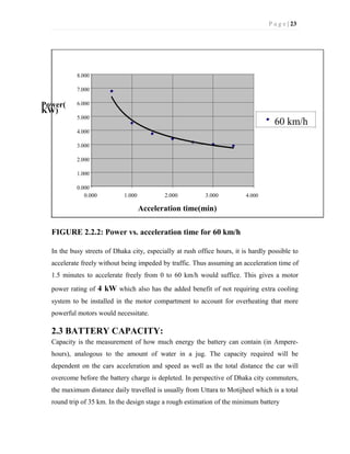 P a g e | 23
Power(
KW)
8.000
7.000
6.000
5.000
60 km/h
4.000
3.000
2.000
1.000
0.000
0.000 1.000 2.000 3.000 4.000
Acceleration time(min)
FIGURE 2.2.2: Power vs. acceleration time for 60 km/h
In the busy streets of Dhaka city, especially at rush office hours, it is hardly possible to
accelerate freely without being impeded by traffic. Thus assuming an acceleration time of
1.5 minutes to accelerate freely from 0 to 60 km/h would suffice. This gives a motor
power rating of 4 kW which also has the added benefit of not requiring extra cooling
system to be installed in the motor compartment to account for overheating that more
powerful motors would necessitate.
2.3 BATTERY CAPACITY:
Capacity is the measurement of how much energy the battery can contain (in Ampere-
hours), analogous to the amount of water in a jug. The capacity required will be
dependent on the cars acceleration and speed as well as the total distance the car will
overcome before the battery charge is depleted. In perspective of Dhaka city commuters,
the maximum distance daily travelled is usually from Uttara to Motijheel which is a total
round trip of 35 km. In the design stage a rough estimation of the minimum battery
 