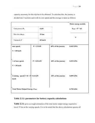 P a g e | 24
capacity necessary for this trip has to be obtained. To calculate this, the journey is
divided into 3 sections each with its own speed and the average is taken as follows:
Motor energy needed,
Total power, PT 4 kW EMO = P * (d)
Max dist, dMAX 35 km
V
Topspeed, V 60 km/h
max speed, P = 1.9 kW 40% of the journey 0.443 kWh
V = 60 km/h
½ of max speed, P = 0.54 kW 40% of the journey 0.253 kWh
V = 30 km/h
Cruising speed,V=10 P = 0.14 kW 20% of the journey 0.099 kWh
km/h
Total Motor Output Energy, EMO 0.795 kWh
Table 2.3.1: parameters for battery capacity calculations
Table 2.3.1 gives us rough estimation of the total motor output energy required to
travel 35 km at the varying speeds. It is to be noted that the above calculations ignores all
 