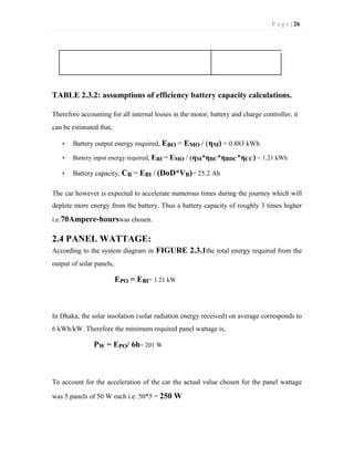P a g e | 26
TABLE 2.3.2: assumptions of efficiency battery capacity calculations.
Therefore accounting for all internal losses in the motor, battery and charge controller, it
can be estimated that,
• Battery output energy required, EBO = EMO / (ηM) = 0.883 kWh
• Battery input energy required, EBI = EMO / (ηM*ηBC*ηBDC*ηCC) = 1.21 kWh
• Battery capacity, CB = EBI / (DoD*VB)= 25.2 Ah
The car however is expected to accelerate numerous times during the journey which will
deplete more energy from the battery. Thus a battery capacity of roughly 3 times higher
i.e.70Ampere-hourswas chosen.
2.4 PANEL WATTAGE:
According to the system diagram in FIGURE 2.3.1the total energy required from the
output of solar panels,
EPO = EBI= 1.21 kW
In Dhaka, the solar insolation (solar radiation energy received) on average corresponds to
6 kWh/kW. Therefore the minimum required panel wattage is,
PW = EPO/ 6h= 201 W
To account for the acceleration of the car the actual value chosen for the panel wattage
was 5 panels of 50 W each i.e. 50*5 = 250 W
 