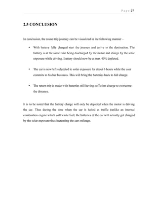 P a g e | 27
2.5 CONCLUSION
In conclusion, the round trip journey can be visualized in the following manner –
• With battery fully charged start the journey and arrive to the destination. The
battery is at the same time being discharged by the motor and charge by the solar
exposure while driving. Battery should now be at max 40% depleted.
• The car is now left subjected to solar exposure for about 6 hours while the user
commits to his/her business. This will bring the batteries back to full charge.
• The return trip is made with batteries still having sufficient charge to overcome
the distance.
It is to be noted that the battery charge will only be depleted when the motor is driving
the car. Thus during the time when the car is halted at traffic (unlike an internal
combustion engine which will waste fuel) the batteries of the car will actually get charged
by the solar exposure thus increasing the cars mileage.
 