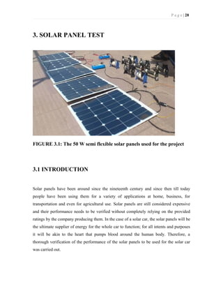 P a g e | 28
3. SOLAR PANEL TEST
FIGURE 3.1: The 50 W semi flexible solar panels used for the project
3.1 INTRODUCTION
Solar panels have been around since the nineteenth century and since then till today
people have been using them for a variety of applications at home, business, for
transportation and even for agricultural use. Solar panels are still considered expensive
and their performance needs to be verified without completely relying on the provided
ratings by the company producing them. In the case of a solar car, the solar panels will be
the ultimate supplier of energy for the whole car to function; for all intents and purposes
it will be akin to the heart that pumps blood around the human body. Therefore, a
thorough verification of the performance of the solar panels to be used for the solar car
was carried out.
 