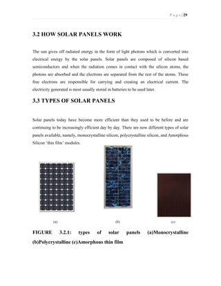 P a g e | 29
3.2 HOW SOLAR PANELS WORK
The sun gives off radiated energy in the form of light photons which is converted into
electrical energy by the solar panels. Solar panels are composed of silicon based
semiconductors and when the radiation comes in contact with the silicon atoms, the
photons are absorbed and the electrons are separated from the rest of the atoms. These
free electrons are responsible for carrying and creating an electrical current. The
electricity generated is most usually stored in batteries to be used later.
3.3 TYPES OF SOLAR PANELS
Solar panels today have become more efficient than they used to be before and are
continuing to be increasingly efficient day by day. There are now different types of solar
panels available, namely, monocrystalline silicon, polycrystalline silicon, and Amorphous
Silicon ‘thin film’ modules.
(a) (b) (c)
FIGURE 3.2.1: types of solar panels (a)Monocrystalline
(b)Polycrystalline (c)Amorphous thin film
 
