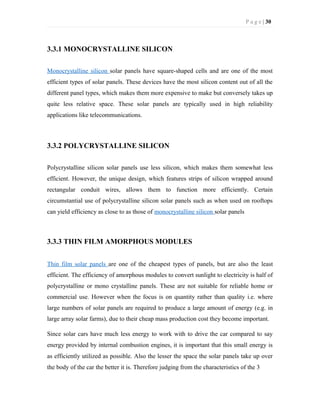 P a g e | 30
3.3.1 MONOCRYSTALLINE SILICON
Monocrystalline silicon solar panels have square-shaped cells and are one of the most
efficient types of solar panels. These devices have the most silicon content out of all the
different panel types, which makes them more expensive to make but conversely takes up
quite less relative space. These solar panels are typically used in high reliability
applications like telecommunications.
3.3.2 POLYCRYSTALLINE SILICON
Polycrystalline silicon solar panels use less silicon, which makes them somewhat less
efficient. However, the unique design, which features strips of silicon wrapped around
rectangular conduit wires, allows them to function more efficiently. Certain
circumstantial use of polycrystalline silicon solar panels such as when used on rooftops
can yield efficiency as close to as those of monocrystalline silicon solar panels
3.3.3 THIN FILM AMORPHOUS MODULES
Thin film solar panels are one of the cheapest types of panels, but are also the least
efficient. The efficiency of amorphous modules to convert sunlight to electricity is half of
polycrystalline or mono crystalline panels. These are not suitable for reliable home or
commercial use. However when the focus is on quantity rather than quality i.e. where
large numbers of solar panels are required to produce a large amount of energy (e.g. in
large array solar farms), due to their cheap mass production cost they become important.
Since solar cars have much less energy to work with to drive the car compared to say
energy provided by internal combustion engines, it is important that this small energy is
as efficiently utilized as possible. Also the lesser the space the solar panels take up over
the body of the car the better it is. Therefore judging from the characteristics of the 3
 