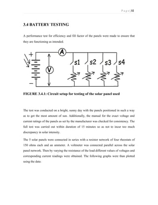 P a g e | 32
3.4 BATTERY TESTING
A performance test for efficiency and fill factor of the panels were made to ensure that
they are functioning as intended.
FIGURE 3.4.1: Circuit setup for testing of the solar panel used
The test was conducted on a bright, sunny day with the panels positioned in such a way
as to get the most amount of sun. Additionally, the manual for the exact voltage and
current ratings of the panels as set by the manufacturer was checked for consistency. The
full test was carried out within duration of 15 minutes so as not to incur too much
discrepancy in solar intensity.
The 5 solar panels were connected in series with a resistor network of four rheostats of
150 ohms each and an ammeter. A voltmeter was connected parallel across the solar
panel network. Then by varying the resistance of the load different values of voltages and
corresponding current readings were obtained. The following graphs were than plotted
using the data:
 
