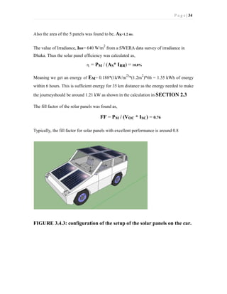 P a g e | 34
Also the area of the 5 panels was found to be, AS=1.2 m2.
The value of Irradiance, IRR= 640 W/m
2
from a SWERA data survey of irradiance in
Dhaka. Thus the solar panel efficiency was calculated as,
ɳ = PM / (AS* IRR) = 18.8%
Meaning we get an energy of EM= 0.188*(1kW/m
2)
*(1.2m
2
)*6h = 1.35 kWh of energy
within 6 hours. This is sufficient energy for 35 km distance as the energy needed to make
the journeyshould be around 1.21 kW as shown in the calculation in SECTION 2.3
The fill factor of the solar panels was found as,
FF = PM / (VOC * ISC) = 0.76
Typically, the fill factor for solar panels with excellent performance is around 0.8
FIGURE 3.4.3: configuration of the setup of the solar panels on the car.
 