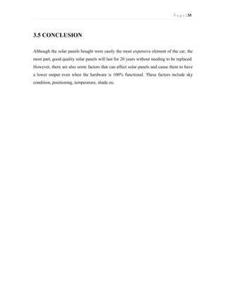 P a g e | 35
3.5 CONCLUSION
Although the solar panels bought were easily the most expensive element of the car, the
most part, good quality solar panels will last for 20 years without needing to be replaced.
However, there are also some factors that can affect solar panels and cause them to have
a lower output even when the hardware is 100% functional. These factors include sky
condition, positioning, temperature, shade etc.
 