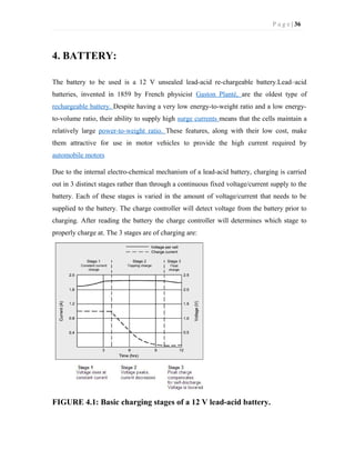 P a g e | 36
4. BATTERY:
The battery to be used is a 12 V unsealed lead-acid re-chargeable battery.Lead–acid
batteries, invented in 1859 by French physicist Gaston Planté, are the oldest type of
rechargeable battery. Despite having a very low energy-to-weight ratio and a low energy-
to-volume ratio, their ability to supply high surge currents means that the cells maintain a
relatively large power-to-weight ratio. These features, along with their low cost, make
them attractive for use in motor vehicles to provide the high current required by
automobile motors
Due to the internal electro-chemical mechanism of a lead-acid battery, charging is carried
out in 3 distinct stages rather than through a continuous fixed voltage/current supply to the
battery. Each of these stages is varied in the amount of voltage/current that needs to be
supplied to the battery. The charge controller will detect voltage from the battery prior to
charging. After reading the battery the charge controller will determines which stage to
properly charge at. The 3 stages are of charging are:
FIGURE 4.1: Basic charging stages of a 12 V lead-acid battery.
 