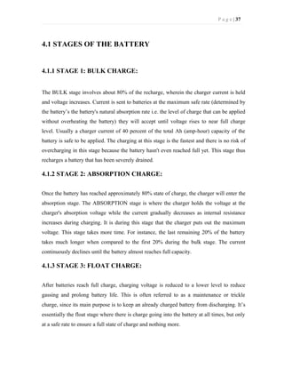 P a g e | 37
4.1 STAGES OF THE BATTERY
4.1.1 STAGE 1: BULK CHARGE:
The BULK stage involves about 80% of the recharge, wherein the charger current is held
and voltage increases. Current is sent to batteries at the maximum safe rate (determined by
the battery’s the battery's natural absorption rate i.e. the level of charge that can be applied
without overheating the battery) they will accept until voltage rises to near full charge
level. Usually a charger current of 40 percent of the total Ah (amp-hour) capacity of the
battery is safe to be applied. The charging at this stage is the fastest and there is no risk of
overcharging in this stage because the battery hasn't even reached full yet. This stage thus
recharges a battery that has been severely drained.
4.1.2 STAGE 2: ABSORPTION CHARGE:
Once the battery has reached approximately 80% state of charge, the charger will enter the
absorption stage. The ABSORPTION stage is where the charger holds the voltage at the
charger's absorption voltage while the current gradually decreases as internal resistance
increases during charging. It is during this stage that the charger puts out the maximum
voltage. This stage takes more time. For instance, the last remaining 20% of the battery
takes much longer when compared to the first 20% during the bulk stage. The current
continuously declines until the battery almost reaches full capacity.
4.1.3 STAGE 3: FLOAT CHARGE:
After batteries reach full charge, charging voltage is reduced to a lower level to reduce
gassing and prolong battery life. This is often referred to as a maintenance or trickle
charge, since its main purpose is to keep an already charged battery from discharging. It’s
essentially the float stage where there is charge going into the battery at all times, but only
at a safe rate to ensure a full state of charge and nothing more.
 