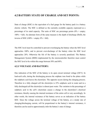 P a g e | 38
4.2 BATTERY STATE OF CHARGE AND SET POINTS:
State of charge (SOC) is the equivalent of a fuel gauge for the battery pack in a battery
electric vehicle. The SOC is defined as the currently available capacity expressed as a
percentage of its rated capacity. The units of SOC are percentage points (0% = empty;
100% = full). An alternate form of the same measure is the depth of discharge (DoD), the
inverse of SOC (100% = empty; 0% = full).
The SOC level must be controlled to prevent overcharging the battery when the SOC level
approaches 100%, and to prevent over-discharge of the battery when the SOC level
approaches 20%. Otherwise the life of the battery is severely penalized. The Battery
Management System (BMS) implemented by the microcontroller therefore must control
the SOC level to be within this range between 50% and 80%.
4.2.1 VOLTAGE AND BATTERY:
One indication of the SOC of the battery is its open circuit terminal voltage (OCV). In
lead-acid cells, during the discharging process the sulphate ions bond to the plates while
the sulphuric acid leaves the electrolyte. The opposite occurs during the charging process.
Therefore in a fully charged cell the electrolyte is 25% sulphuric acid in water and in a
fully discharged cell the electrolyte is almost pure water. The variation in the percentage of
sulphuric acid in the cell’s electrolyte causes a change in the electrolyte’s electrical
resistance, thereby causing the internal resistance of the entire cell to vary accordingly. In
other words, the internal resistance of the battery serves as an indication of the battery
SOC. Since the voltage across the terminal voltage of the battery, at a steady rate of
charging/discharging current, will be proportional to the battery’s internal resistance, it
therefore can be used to approximately infer the battery’s state of charge.
 