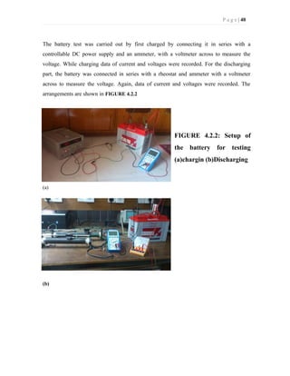P a g e | 40
The battery test was carried out by first charged by connecting it in series with a
controllable DC power supply and an ammeter, with a voltmeter across to measure the
voltage. While charging data of current and voltages were recorded. For the discharging
part, the battery was connected in series with a rheostat and ammeter with a voltmeter
across to measure the voltage. Again, data of current and voltages were recorded. The
arrangements are shown in FIGURE 4.2.2
FIGURE 4.2.2: Setup of
the battery for testing
(a)chargin (b)Discharging
(a)
(b)
 