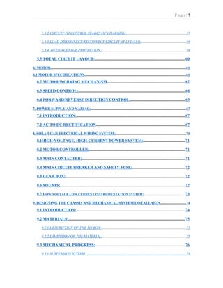 P a g e | 7
5.4.2 CIRCUIT TO CONTROL STAGES OF CHARGING:.................................................................57
5.4.3 LOAD DISCONNECT/RECONNECT CIRCUIT AT LVD/LVR:.................................................58
5.4.4 OVER-VOLTAGE PROTECTION:.............................................................................................59
5.5 TOTAL CIRCUIT LAYOUT:........................................................................................60
6. MOTOR....................................................................................................................................................61
6.1 MOTOR SPECIFICATIONS...............................................................................................................61
6.2 MOTOR WORKING MECHANISM............................................................................62
6.3 SPEED CONTROL:.........................................................................................................64
6.4 FORWARD/REVERSE DIRECTION CONTROL......................................................65
7. POWER SUPPLY AND VARIAC:........................................................................................................67
7.1 INTRODUCTION:...........................................................................................................67
7.2 AC TO DC RECTIFICATION.......................................................................................67
8. SOLAR CAR ELECTRICAL WIRING SYSTEM:.............................................................................70
8.1HIGH-VOLTAGE, HIGH-CURRENT POWER SYSTEM:.........................................71
8.2 MOTOR CONTROLLER:..............................................................................................71
8.3 MAIN CONTACTER:.....................................................................................................71
8.4 MAIN CIRCUIT BREAKER AND SAFETY FUSE:....................................................72
8.5 GEAR BOX:.....................................................................................................................72
8.6 SHUNTS:..........................................................................................................................72
8.7 LOW VOLTAGE LOW CURRENT INSTRUMENTATION SYSTEM:........................................73
9. DESIGNING THE CHASSIS AND MECHANICAL SYSTEM INSTALLAION............................74
9.1 INTRODUCTION:...........................................................................................................74
9.2 MATERIALS:..................................................................................................................75
9.2.1 DESCRIPTION OF THE MS BOX:.............................................................................................75
9.2.2 DIMENSION OF THE MATERIAL:............................................................................................75
9.3 MECHANICAL PROGRESS:........................................................................................76
9.3.1 SUSPENSION SYSTEM: .............................................................................................................78
 