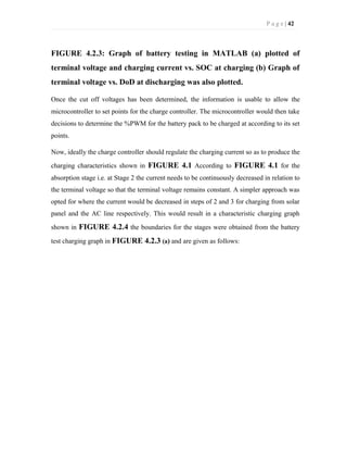 P a g e | 42
FIGURE 4.2.3: Graph of battery testing in MATLAB (a) plotted of
terminal voltage and charging current vs. SOC at charging (b) Graph of
terminal voltage vs. DoD at discharging was also plotted.
Once the cut off voltages has been determined, the information is usable to allow the
microcontroller to set points for the charge controller. The microcontroller would then take
decisions to determine the %PWM for the battery pack to be charged at according to its set
points.
Now, ideally the charge controller should regulate the charging current so as to produce the
charging characteristics shown in FIGURE 4.1 According to FIGURE 4.1 for the
absorption stage i.e. at Stage 2 the current needs to be continuously decreased in relation to
the terminal voltage so that the terminal voltage remains constant. A simpler approach was
opted for where the current would be decreased in steps of 2 and 3 for charging from solar
panel and the AC line respectively. This would result in a characteristic charging graph
shown in FIGURE 4.2.4 the boundaries for the stages were obtained from the battery
test charging graph in FIGURE 4.2.3 (a) and are given as follows:
 