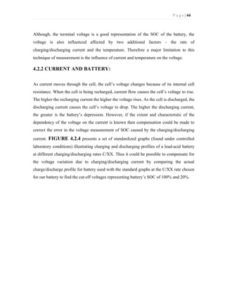 P a g e | 44
Although, the terminal voltage is a good representation of the SOC of the battery, the
voltage is also influenced affected by two additional factors – the rate of
charging/discharging current and the temperature. Therefore a major limitation to this
technique of measurement is the influence of current and temperature on the voltage.
4.2.2 CURRENT AND BATTERY:
As current moves through the cell, the cell’s voltage changes because of its internal cell
resistance. When the cell is being recharged, current flow causes the cell’s voltage to rise.
The higher the recharging current the higher the voltage rises. As the cell is discharged, the
discharging current causes the cell’s voltage to drop. The higher the discharging current,
the greater is the battery’s depression. However, if the extent and characteristic of the
dependency of the voltage on the current is known then compensation could be made to
correct the error in the voltage measurement of SOC caused by the charging/discharging
current. FIGURE 4.2.4 presents a set of standardized graphs (found under controlled
laboratory conditions) illustrating charging and discharging profiles of a lead-acid battery
at different charging/discharging rates C/XX. Thus it could be possible to compensate for
the voltage variation due to charging/discharging current by comparing the actual
charge/discharge profile for battery used with the standard graphs at the C/XX rate chosen
for our battery to find the cut off voltages representing battery’s SOC of 100% and 20%.
 