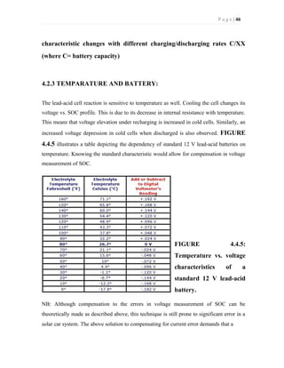 P a g e | 46
characteristic changes with different charging/discharging rates C/XX
(where C= battery capacity)
4.2.3 TEMPARATURE AND BATTERY:
The lead-acid cell reaction is sensitive to temperature as well. Cooling the cell changes its
voltage vs. SOC profile. This is due to its decrease in internal resistance with temperature.
This means that voltage elevation under recharging is increased in cold cells. Similarly, an
increased voltage depression in cold cells when discharged is also observed. FIGURE
4.4.5 illustrates a table depicting the dependency of standard 12 V lead-acid batteries on
temperature. Knowing the standard characteristic would allow for compensation in voltage
measurement of SOC.
FIGURE 4.4.5:
Temperature vs. voltage
characteristics of a
standard 12 V lead-acid
battery.
NB: Although compensation to the errors in voltage measurement of SOC can be
theoretically made as described above, this technique is still prone to significant error in a
solar car system. The above solution to compensating for current error demands that a
 