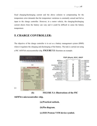 P a g e | 47
fixed charging/discharging current and the above solution to compensating for the
temperature error demands that the temperature variations is constantly sensed and fed as
input to the charge controller. However, in a motor vehicle, the charging/discharging
current drawn from the battery can vary and it could be difficult to sense the battery
temperature.
5. CHARGE CONTROLLER:
The objective of the charge controller is to act as a battery management system (BMS)
where it regulates the charging and discharging of the battery. The task is carried out using
a PIC 16F876A microcontroller chip. FIGURE 5.1 illustrates an example.
(a)
(c)
(b) FIGURE 5.1: Illustrations of the PIC
16F876A microcontroller chip.
(a)Practical outlook.
(b)Pin diagram.
(c) ISIS Proteus VSM device symbol.
 