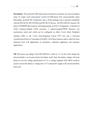 P a g e | 48
Description: This powerful (200 nanosecond instruction execution) yet easy-to-program
(only 35 single word instructions) CMOS FLASH-based 8-bit microcontroller packs
Microchip's powerful PIC architecture into a 28-pin package and is upwards compatible
with the PIC16C5X, PIC12CXXX and PIC16C7X devices. The PIC16F876A features 256
bytes of EEPROM data memory, self-programming, an ICD, 2 Comparators, 5 channels of
10-bit Analog-to-Digital (A/D) converter, 2 capture/compare/PWM functions, the
synchronous serial port which can be configured as either 3-wire Serial Peripheral
Interface (SPI) or the 2-wire Inter-Integrated Circuit (I
2
C) bus and a Universal
Asynchronous Receiver Transmitter (USART). All of these features make it ideal for more
advanced level A/D applications in automotive, industrial, appliances and consumer
applications.
NB: The power up voltage of the PIC16F876A is rated at 5 V. In the circuit design the
microcontroller is to be powered by the battery itself. Since the battery voltage will most
likely be over the voltage specification of 5 V, a voltage regulator (LM 7805) would be
used to convert the battery’s voltage into a 5 V constant DC supply at the microcontrollers
power pin.
 