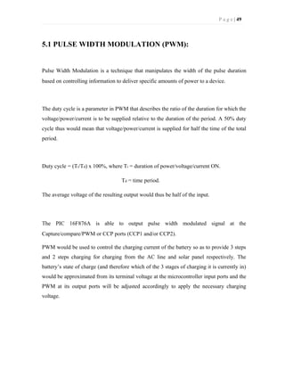 P a g e | 49
5.1 PULSE WIDTH MODULATION (PWM):
Pulse Width Modulation is a technique that manipulates the width of the pulse duration
based on controlling information to deliver specific amounts of power to a device.
The duty cycle is a parameter in PWM that describes the ratio of the duration for which the
voltage/power/current is to be supplied relative to the duration of the period. A 50% duty
cycle thus would mean that voltage/power/current is supplied for half the time of the total
period.
Duty cycle = (Ti/Td) x 100%, where Ti = duration of power/voltage/current ON.
Td = time period.
The average voltage of the resulting output would thus be half of the input.
The PIC 16F876A is able to output pulse width modulated signal at the
Capture/compare/PWM or CCP ports (CCP1 and/or CCP2).
PWM would be used to control the charging current of the battery so as to provide 3 steps
and 2 steps charging for charging from the AC line and solar panel respectively. The
battery’s state of charge (and therefore which of the 3 stages of charging it is currently in)
would be approximated from its terminal voltage at the microcontroller input ports and the
PWM at its output ports will be adjusted accordingly to apply the necessary charging
voltage.
 