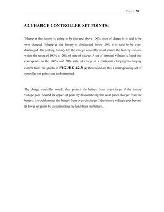 P a g e | 50
5.2 CHARGE CONTROLLER SET POINTS:
Whenever the battery is going to be charged above 100% state of charge it is said to be
over charged. Whenever the battery is discharged below 20% it is said to be over-
discharged. To prolong battery life the charge controller must ensure the battery remains
within the range of 100% to 20% of state of charge. A set of terminal voltage is found that
corresponds to the 100% and 20% state of charge at a particular charging/discharging
current from the graphs in FIGURE 4.2.3 (a) then based on this a corresponding set of
controller set points can be determined.
The charge controller would then protect the battery from over-charge if the battery
voltage goes beyond its upper set point by disconnecting the solar panel charger from the
battery. It would protect the battery from over-discharge if the battery voltage goes beyond
its lower set point by disconnecting the load from the battery.
 