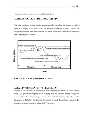 P a g e | 51
4 basic controller set points need to establish as follows:
5.2.1 HIGH VOLTAGE DISCONNECTS (HVD):
This is the maximum voltage that the charge controller can allow the battery to reach to
avoid over-charging of the battery. Once the controller senses that the battery reaches this
voltage regulation set point, the controller will either discontinue battery by disconnecting
the PV array from the battery.
FIGURE 5.2.1: Charge controller set points
5.2.2 ARRAY RECONNECT VOLTAGE (ARV):
As soon as the PV array is disconnected from charging the battery, its starts loosing
charge. The greater the charging and discharging rates the faster the battery voltage will
decrease. When the battery voltage decreases to a predefined voltage, the solar panel is
reconnected to the battery for charging. The voltage at which the module is reconnected is
defined as the array reconnects voltage (ARV) set point.
 