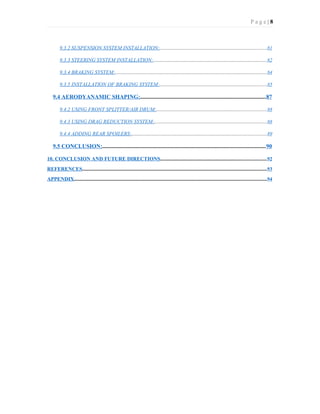 P a g e | 8
9.3.2 SUSPENSION SYSTEM INSTALLATION:..................................................................................81
9.3.3 STEERING SYSTEM INSTALLATION:.......................................................................................82
9.3.4 BRAKING SYSTEM:....................................................................................................................84
9.3.5 INSTALLATION OF BRAKING SYSTEM:..................................................................................85
9.4 AERODYANAMIC SHAPING:......................................................................................87
9.4.2 USING FRONT SPLITTER/AIR DRUM:....................................................................................88
9.4.3 USING DRAG REDUCTION SYSTEM:......................................................................................88
9.4.4 ADDING REAR SPOILERS:.......................................................................................................89
9.5 CONCLUSION:...............................................................................................................90
10. CONCLUSION AND FUTURE DIRECTIONS.................................................................................92
REFERENCES.............................................................................................................................................93
APPENDIX...................................................................................................................................................94
 