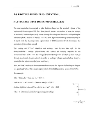P a g e | 55
5.4 PROTEUS ISIS IMPLEMENTATION:
5.4.1 VOLTAGE INPUT TO MICROCONTROLLER:
The microcontroller is expected to take decisions based on the terminal voltage of the
battery and the solar panel/AC line. As a result it needs a mechanism to sense the voltage
at the battery terminals precisely. After sensing the voltage the internal Analog to Digital
converter (ADC) module of the PIC 16F876A then digitizes the analog terminal voltage at
its input ports by dividing it into a proportion of 1024 quantized levels to increase the
resolution of the voltage sensed.
The battery and PV/AC module’s out voltages may become too high for the
microcontroller’s voltage specifications and cannot be directly inputted to the
microcontroller’s ports. Thus the voltages from the battery/solar panel (Vin) must each go
through a potential divider network in order to undergo voltage scaling before it can be
inputted to the microcontroller input port (Vout).
Next, the ADC module of the microcontroller converts the input scaled voltage at its port
to a quantized value. This value is a proportion of the 1024 quantized levels of the ADC.
For example:
If R1 = 10kΩ, R2 = 1kΩ and Vin = 11.4 V.
Then Vout = 11.4 V * (1kΩ / (10kΩ + 1kΩ)) = 1.036 V
And the digitized value of Vout= (1.036 V / 5 V) * 1024 = 212
[The 5 V is the microcontroller’s power up pin voltage]
 