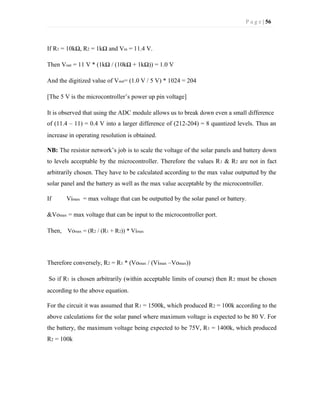 P a g e | 56
If R1 = 10kΩ, R2 = 1kΩ and Vin = 11.4 V.
Then Vout = 11 V * (1kΩ / (10kΩ + 1kΩ)) = 1.0 V
And the digitized value of Vout= (1.0 V / 5 V) * 1024 = 204
[The 5 V is the microcontroller’s power up pin voltage]
It is observed that using the ADC module allows us to break down even a small difference
of (11.4 – 11) = 0.4 V into a larger difference of (212-204) = 8 quantized levels. Thus an
increase in operating resolution is obtained.
NB: The resistor network’s job is to scale the voltage of the solar panels and battery down
to levels acceptable by the microcontroller. Therefore the values R1 & R2 are not in fact
arbitrarily chosen. They have to be calculated according to the max value outputted by the
solar panel and the battery as well as the max value acceptable by the microcontroller.
If Vimax = max voltage that can be outputted by the solar panel or battery.
&Vomax = max voltage that can be input to the microcontroller port.
Then, Vomax = (R2 / (R1 + R2)) * Vimax
Therefore conversely, R2 = R1 * (Vomax / (Vimax –Vomax))
So if R1 is chosen arbitrarily (within acceptable limits of course) then R2 must be chosen
according to the above equation.
For the circuit it was assumed that R1 = 1500k, which produced R2 = 100k according to the
above calculations for the solar panel where maximum voltage is expected to be 80 V. For
the battery, the maximum voltage being expected to be 75V, R1 = 1400k, which produced
R2 = 100k
 